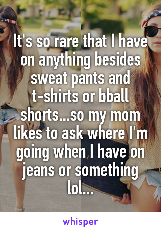 It's so rare that I have on anything besides sweat pants and t-shirts or bball shorts...so my mom likes to ask where I'm going when I have on jeans or something lol...