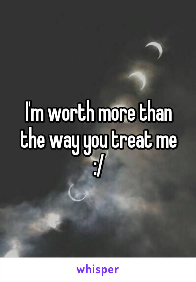 I'm worth more than the way you treat me :/