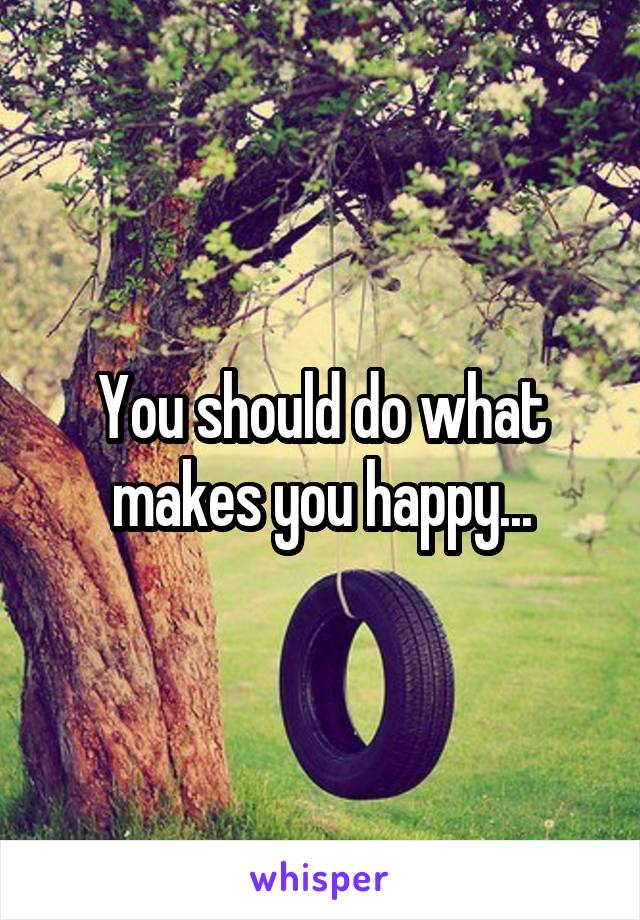 You should do what makes you happy...