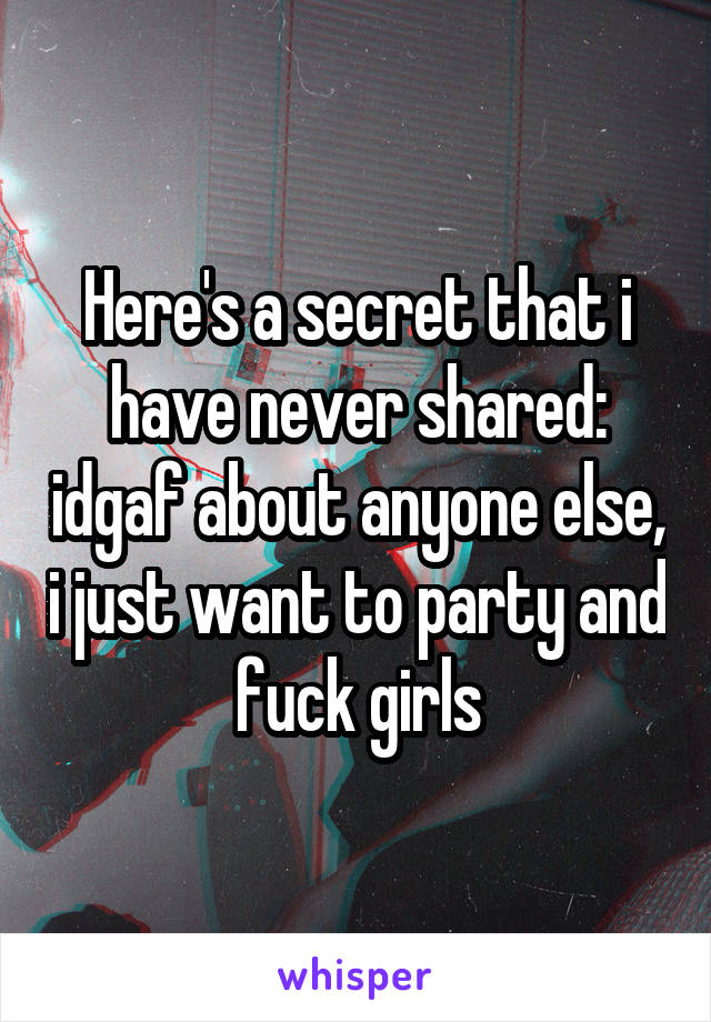 Here's a secret that i have never shared: idgaf about anyone else, i just want to party and fuck girls
