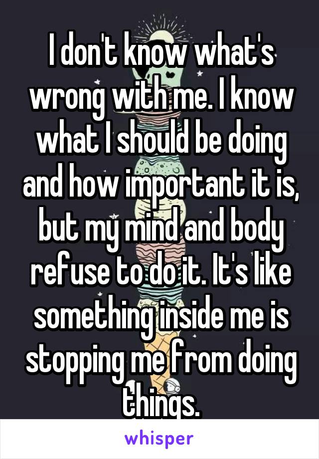 I don't know what's wrong with me. I know what I should be doing and how important it is, but my mind and body refuse to do it. It's like something inside me is stopping me from doing things.