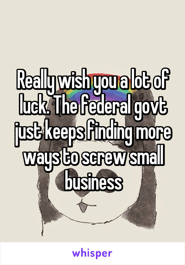 Really wish you a lot of luck. The federal govt just keeps finding more ways to screw small business