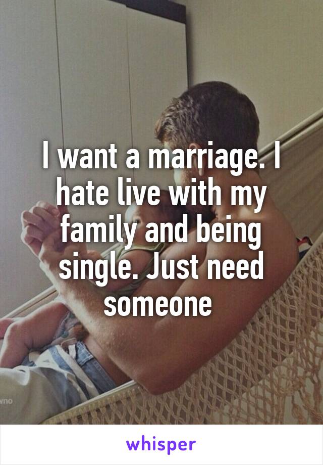 I want a marriage. I hate live with my family and being single. Just need someone 