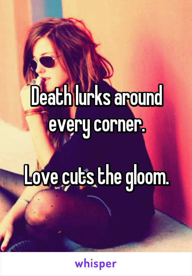 Death lurks around every corner.

Love cuts the gloom.