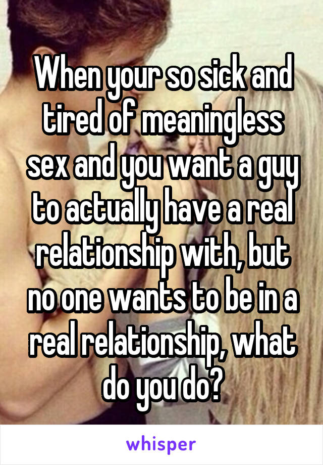 When your so sick and tired of meaningless sex and you want a guy to actually have a real relationship with, but no one wants to be in a real relationship, what do you do?