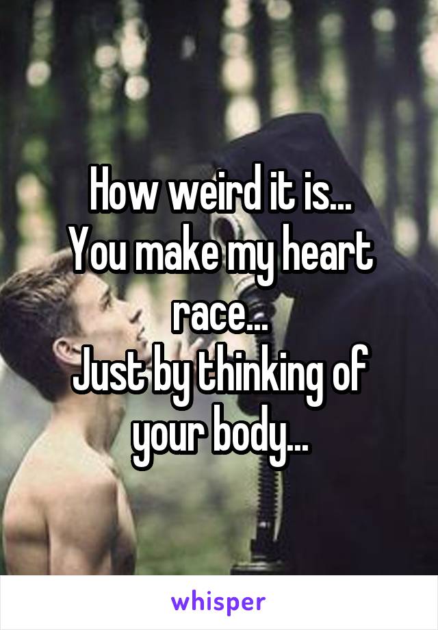 How weird it is...
You make my heart race...
Just by thinking of your body...