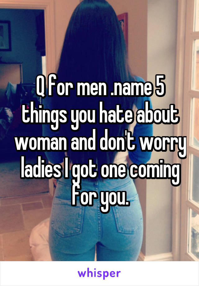 Q for men .name 5 things you hate about woman and don't worry ladies I got one coming for you.