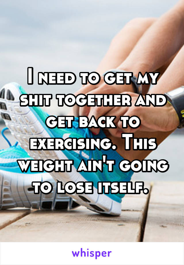 I need to get my shit together and get back to exercising. This weight ain't going to lose itself. 