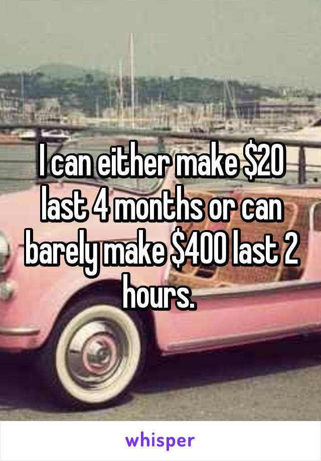 I can either make $20 last 4 months or can barely make $400 last 2 hours. 