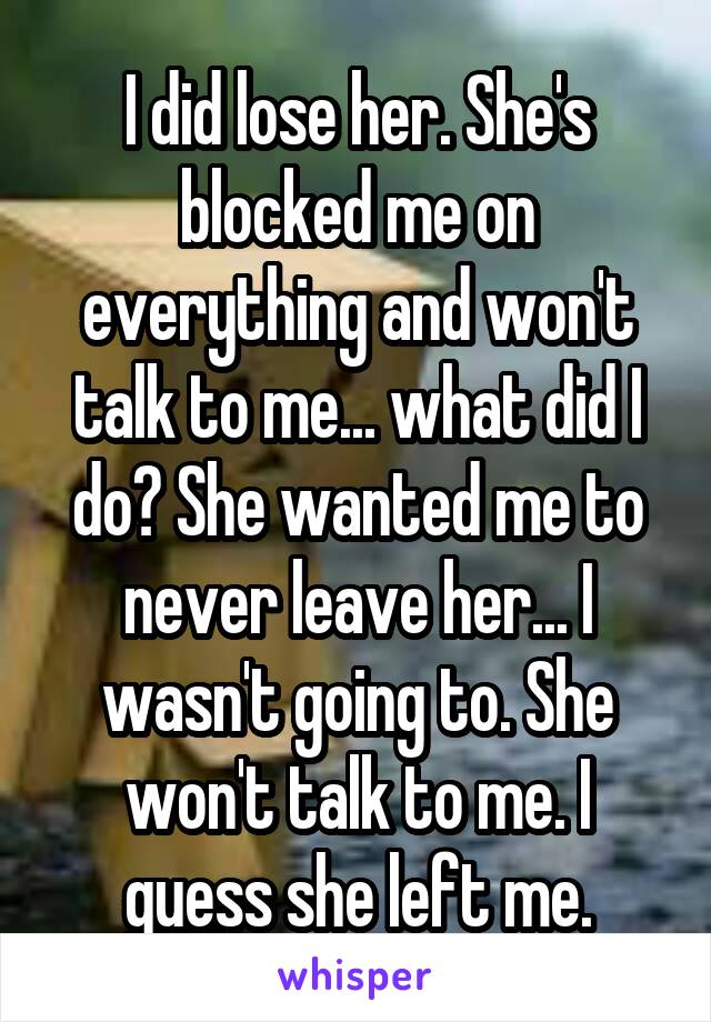 I did lose her. She's blocked me on everything and won't talk to me... what did I do? She wanted me to never leave her... I wasn't going to. She won't talk to me. I guess she left me.