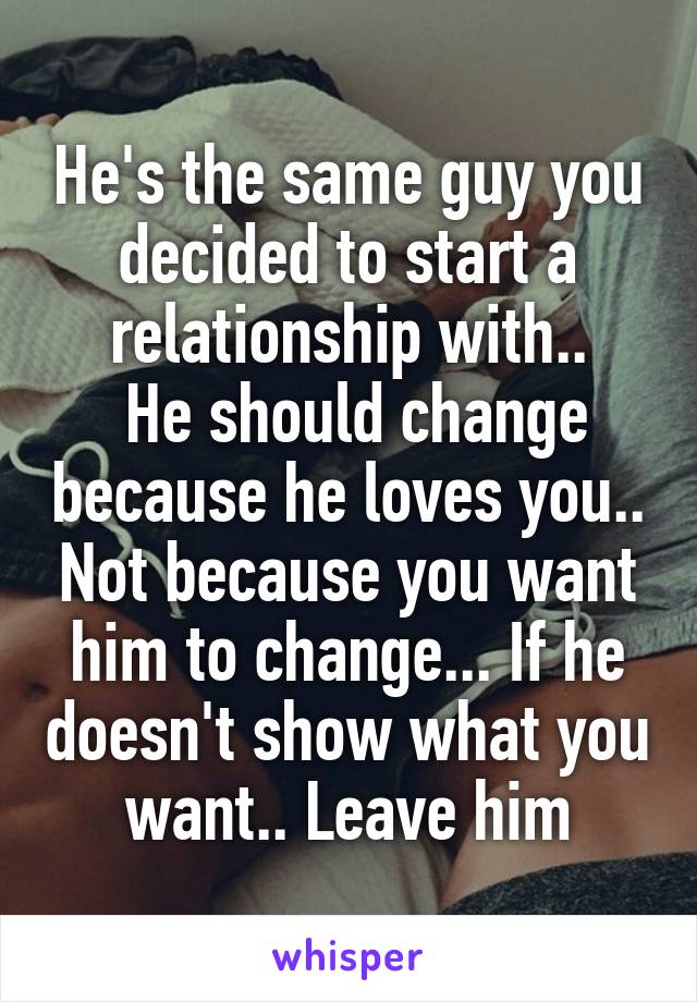He's the same guy you decided to start a relationship with..
 He should change because he loves you.. Not because you want him to change... If he doesn't show what you want.. Leave him