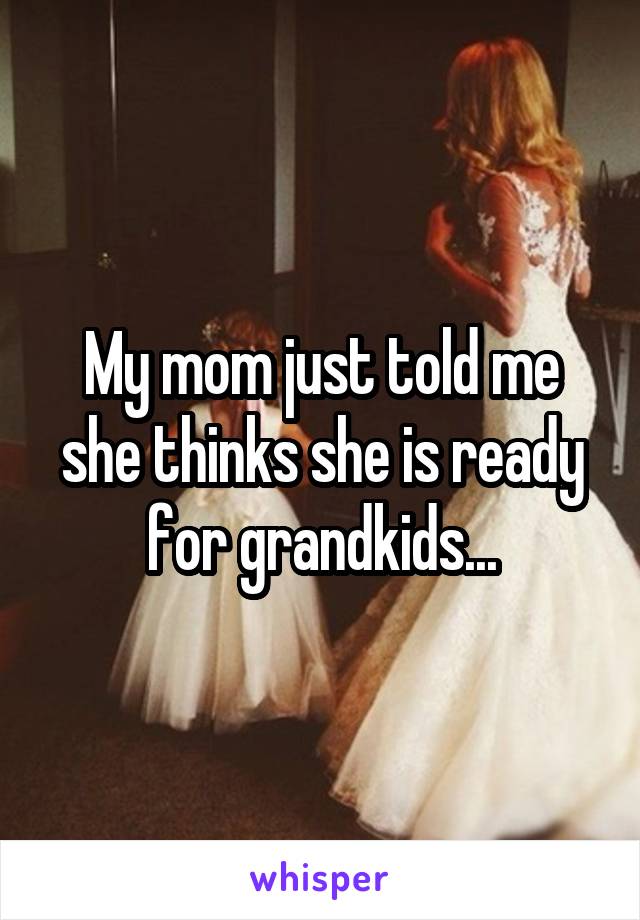 My mom just told me she thinks she is ready for grandkids...