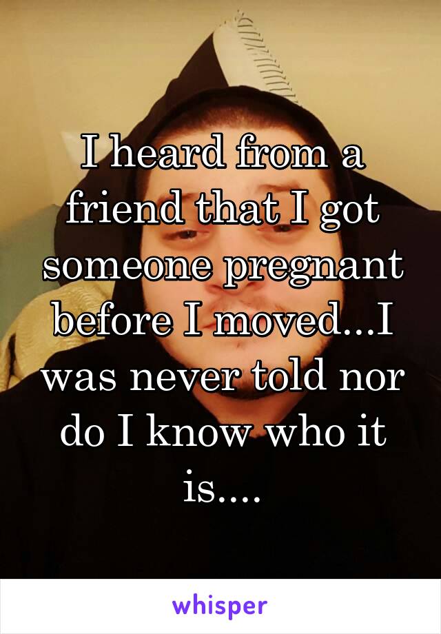 I heard from a friend that I got someone pregnant before I moved...I was never told nor do I know who it is....