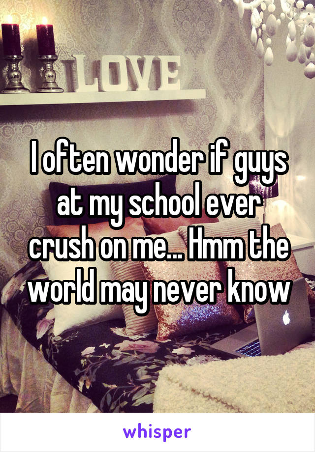I often wonder if guys at my school ever crush on me... Hmm the world may never know