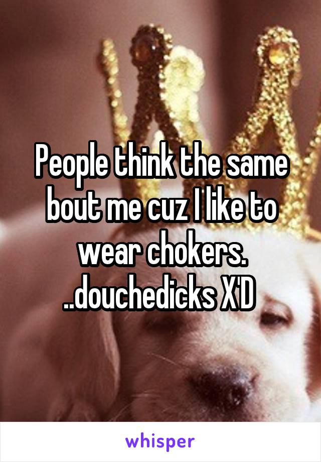 People think the same bout me cuz I like to wear chokers. ..douchedicks X'D 
