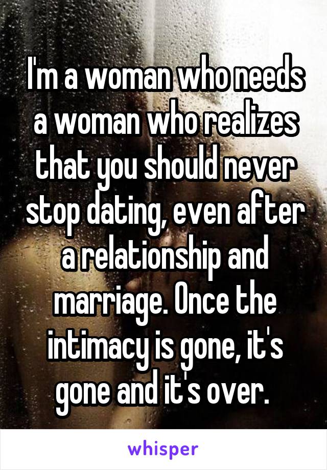 I'm a woman who needs a woman who realizes that you should never stop dating, even after a relationship and marriage. Once the intimacy is gone, it's gone and it's over. 