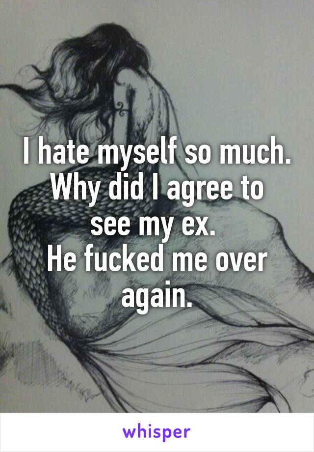 I hate myself so much.
Why did I agree to see my ex. 
He fucked me over again.