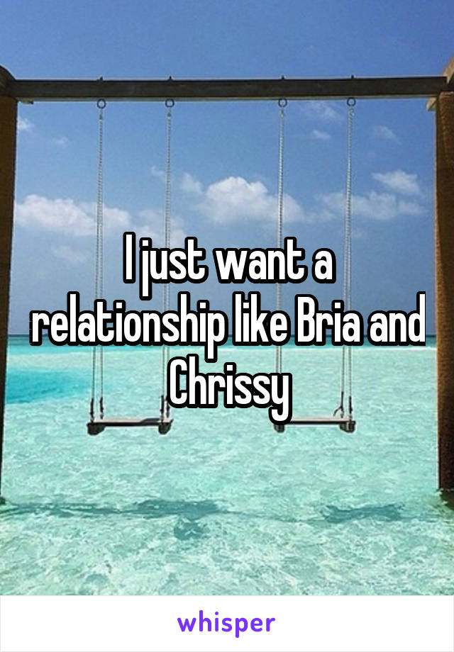 I just want a relationship like Bria and Chrissy