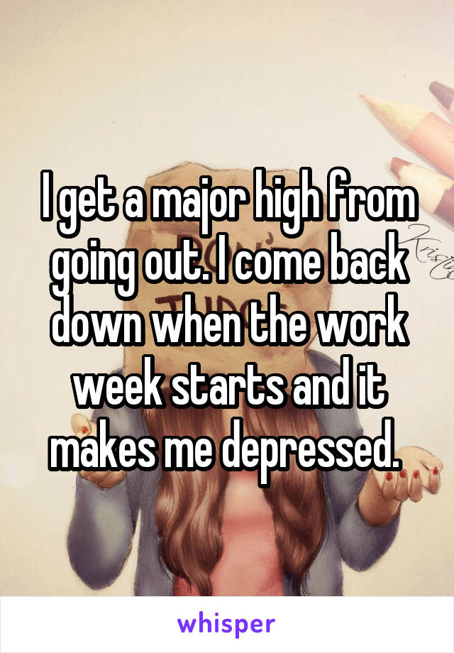 I get a major high from going out. I come back down when the work week starts and it makes me depressed. 