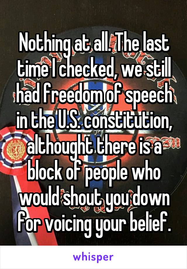 Nothing at all. The last time I checked, we still had freedom of speech in the U.S. constitution, althought there is a block of people who would shout you down for voicing your belief.