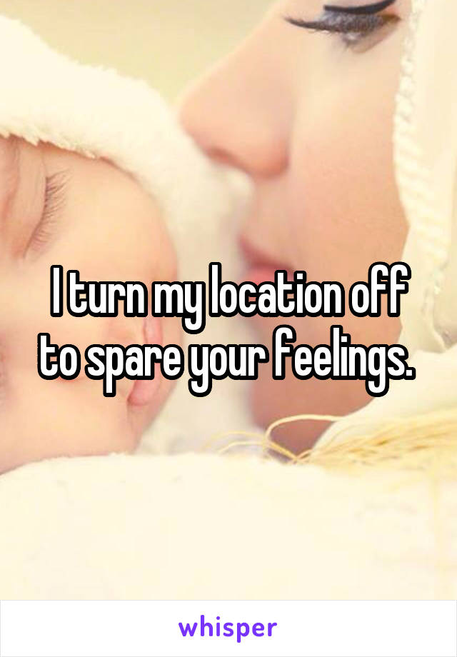 I turn my location off to spare your feelings. 