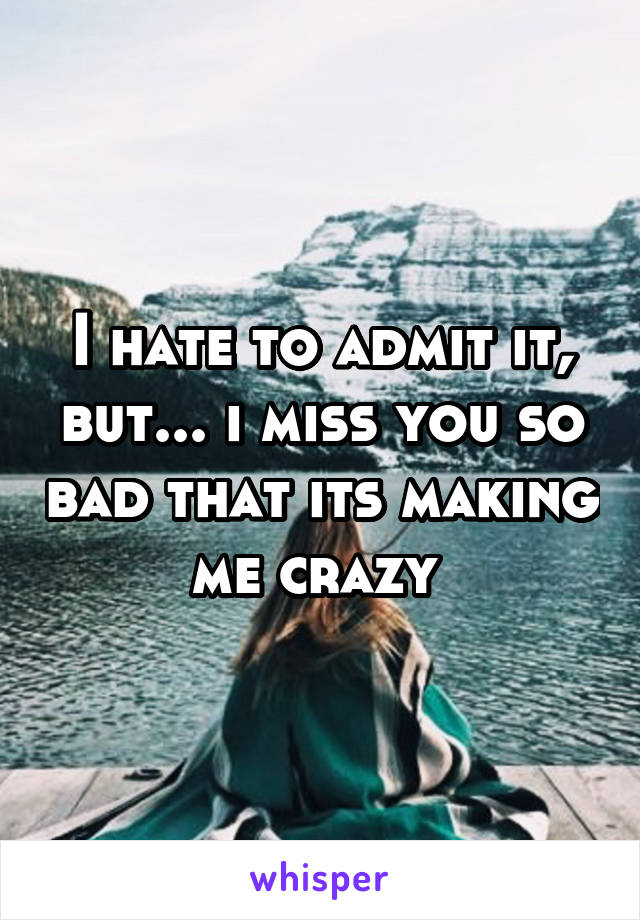I hate to admit it, but... i miss you so bad that its making me crazy 