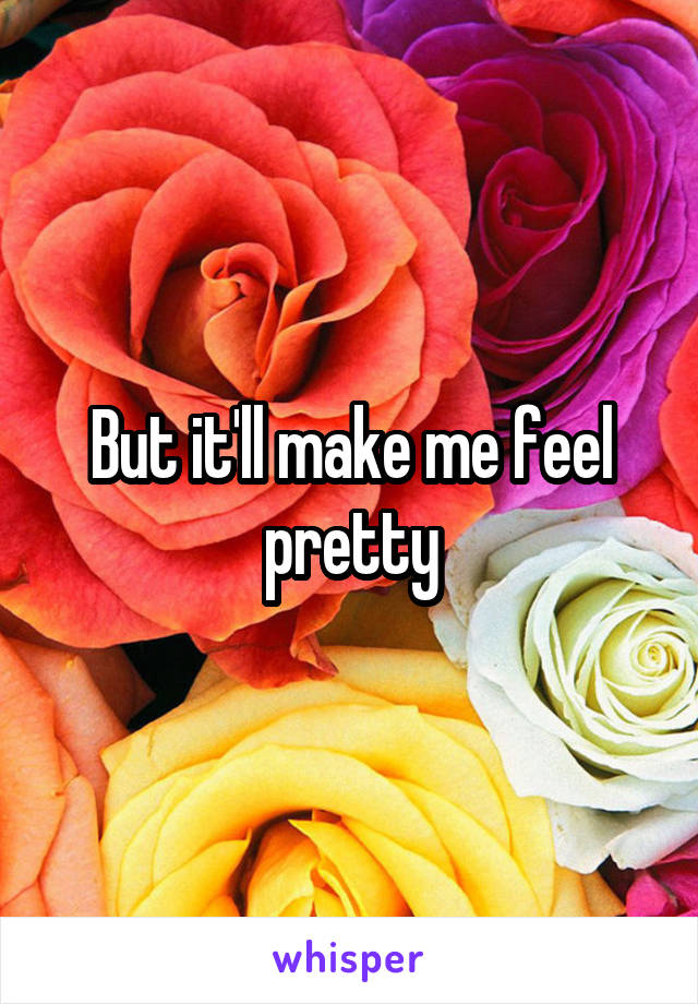 But it'll make me feel pretty
