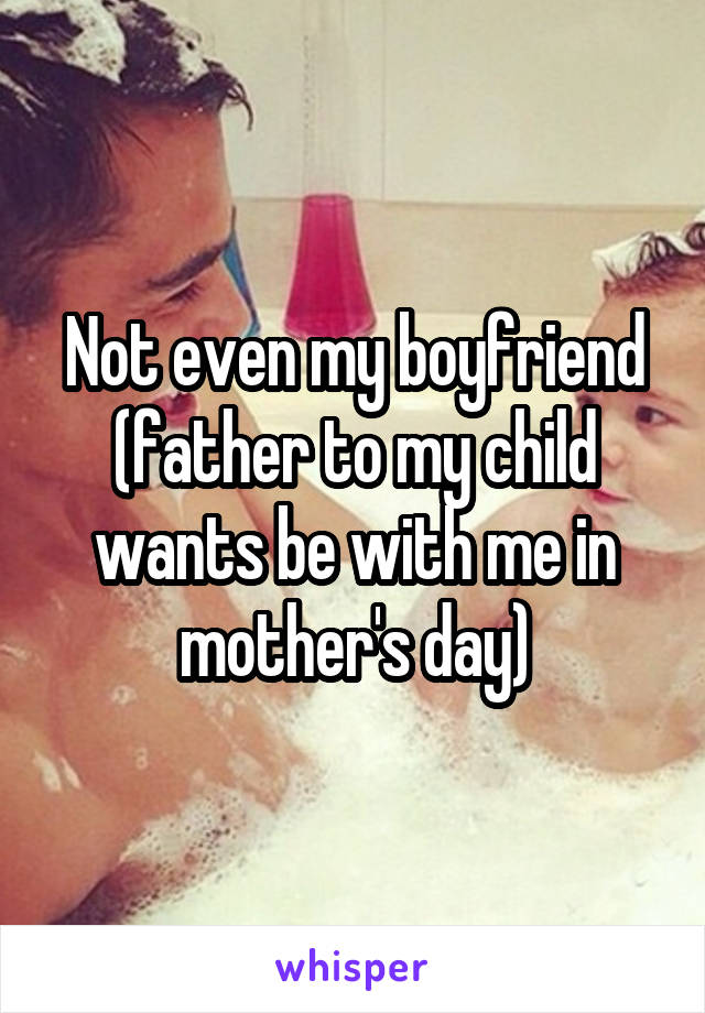Not even my boyfriend (father to my child wants be with me in mother's day)
