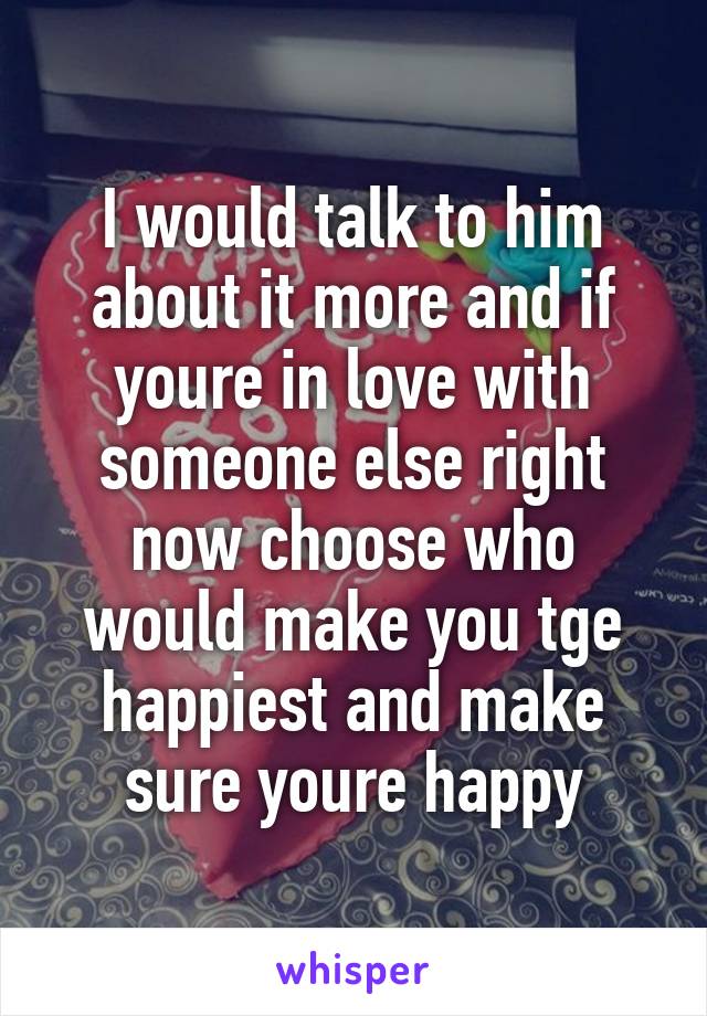 I would talk to him about it more and if youre in love with someone else right now choose who would make you tge happiest and make sure youre happy