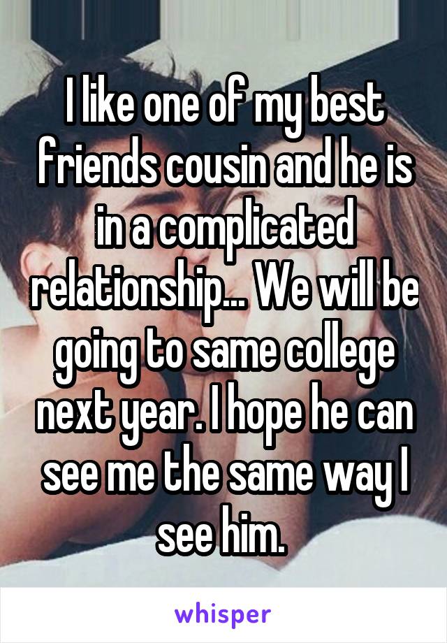 I like one of my best friends cousin and he is in a complicated relationship... We will be going to same college next year. I hope he can see me the same way I see him. 
