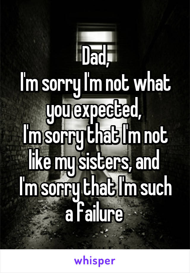 Dad,
I'm sorry I'm not what you expected, 
I'm sorry that I'm not like my sisters, and 
I'm sorry that I'm such a failure 
