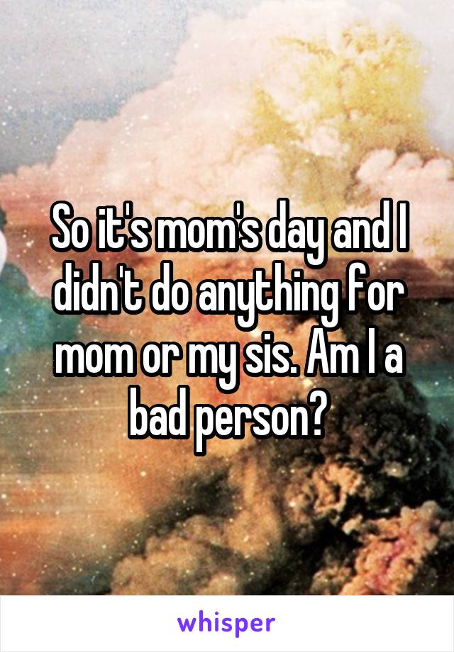 So it's mom's day and I didn't do anything for mom or my sis. Am I a bad person?
