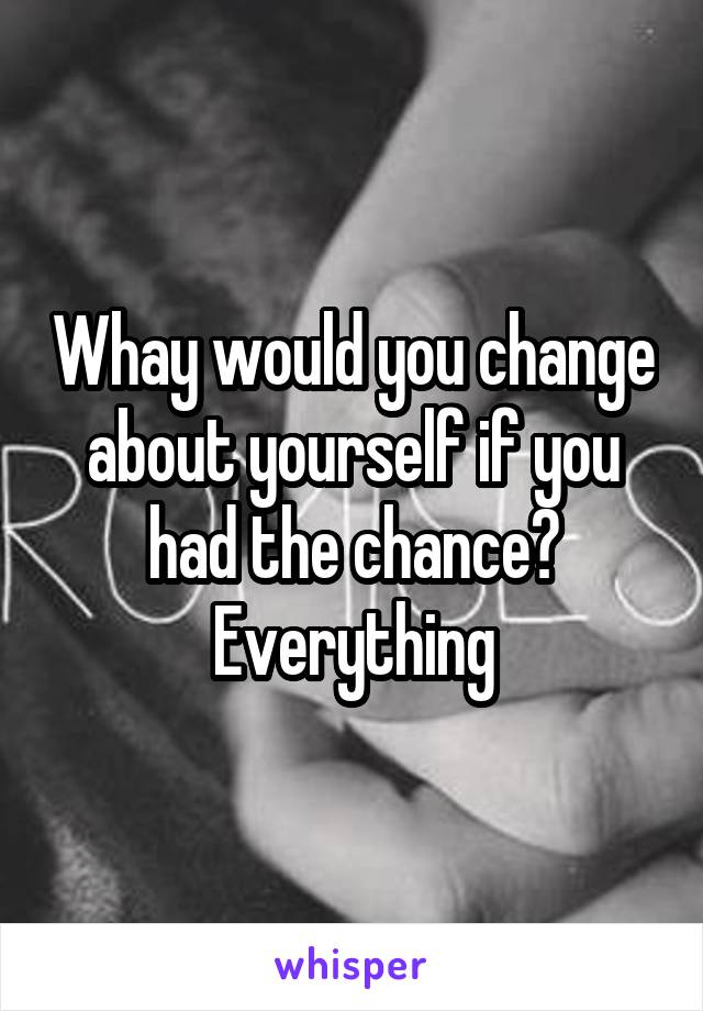 Whay would you change about yourself if you had the chance?
Everything