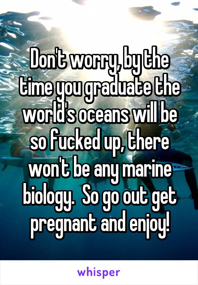 Don't worry, by the time you graduate the world's oceans will be so fucked up, there won't be any marine biology.  So go out get pregnant and enjoy!