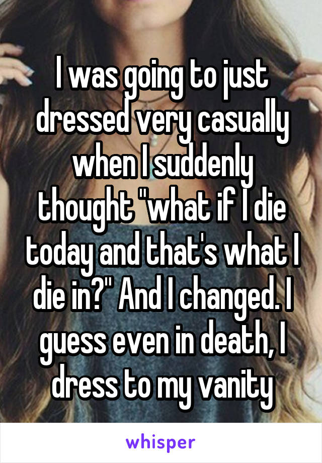 I was going to just dressed very casually when I suddenly thought "what if I die today and that's what I die in?" And I changed. I guess even in death, I dress to my vanity