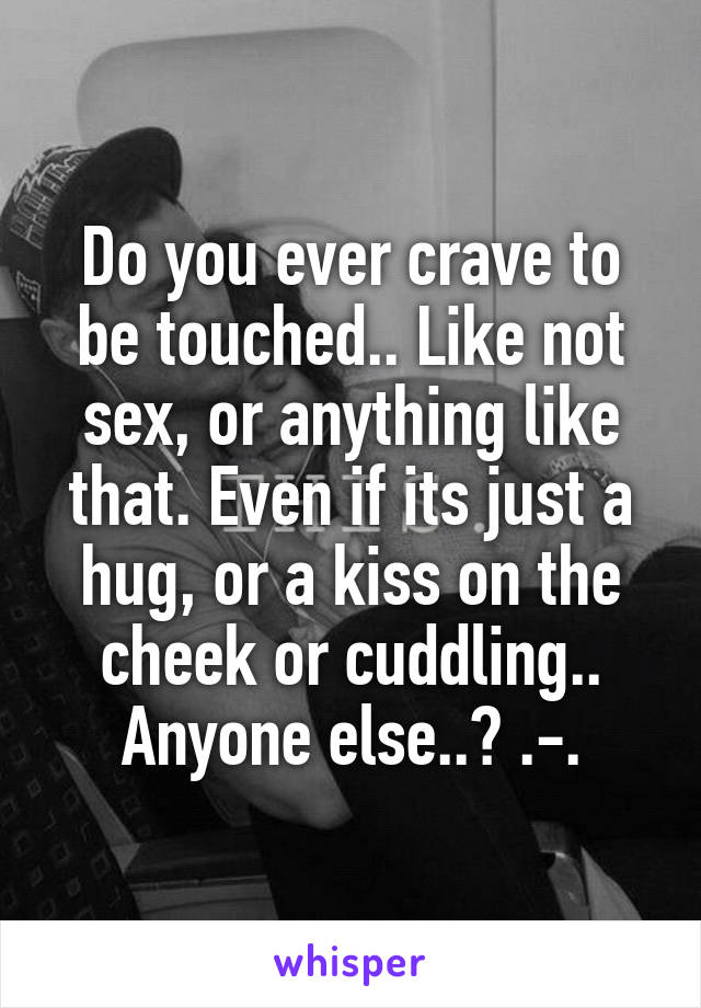 Do you ever crave to be touched.. Like not sex, or anything like that. Even if its just a hug, or a kiss on the cheek or cuddling.. Anyone else..? .-.