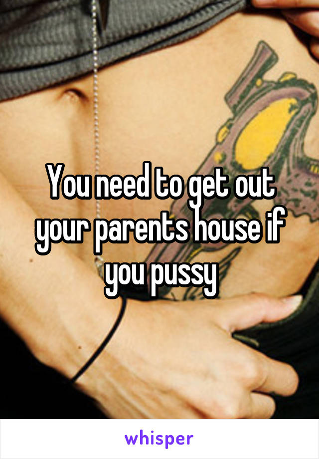You need to get out your parents house if you pussy