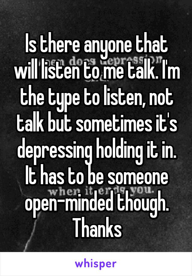Is there anyone that will listen to me talk. I'm the type to listen, not talk but sometimes it's depressing holding it in. It has to be someone open-minded though.
Thanks