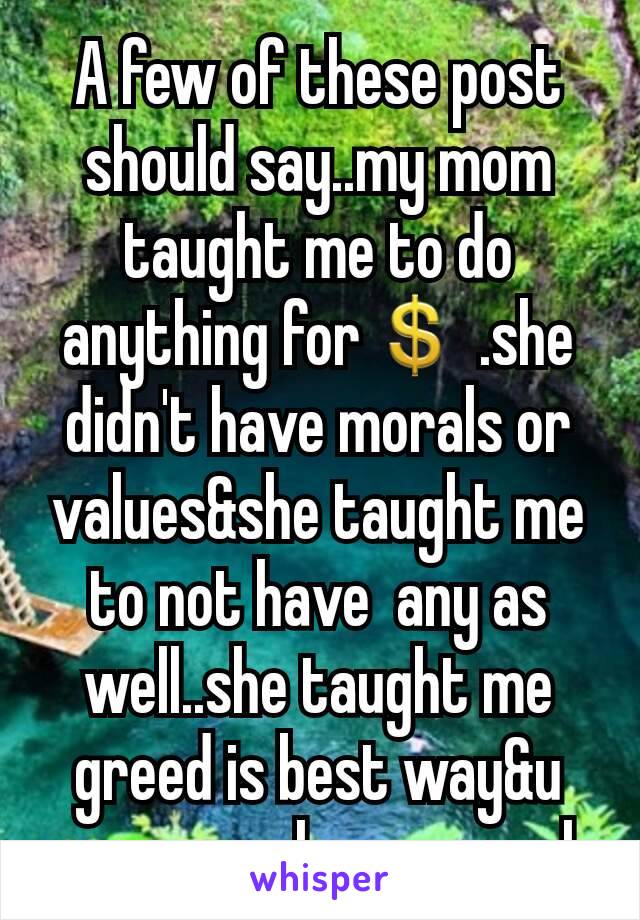 A few of these post  should say..my mom taught me to do anything for💲 .she didn't have morals or values&she taught me to not have  any as well..she taught me greed is best way&u can never have enough