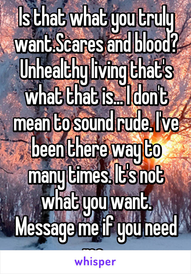 Is that what you truly want.Scares and blood? Unhealthy living that's what that is... I don't mean to sound rude. I've been there way to many times. It's not what you want. Message me if you need me..