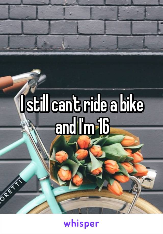 I still can't ride a bike and I'm 16