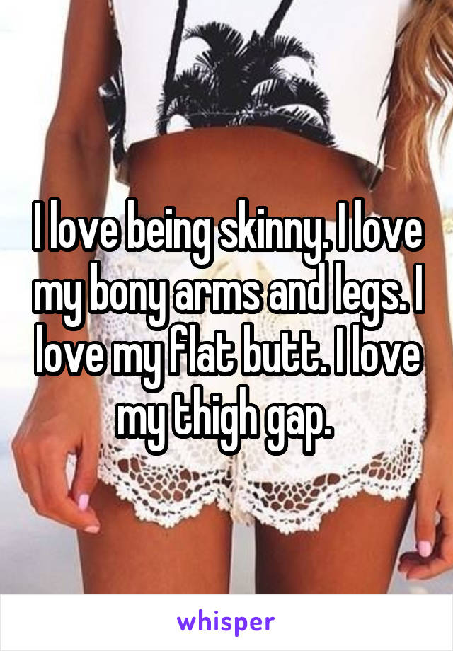 I love being skinny. I love my bony arms and legs. I love my flat butt. I love my thigh gap. 