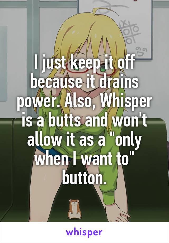 I just keep it off because it drains power. Also, Whisper is a butts and won't allow it as a "only when I want to" button.