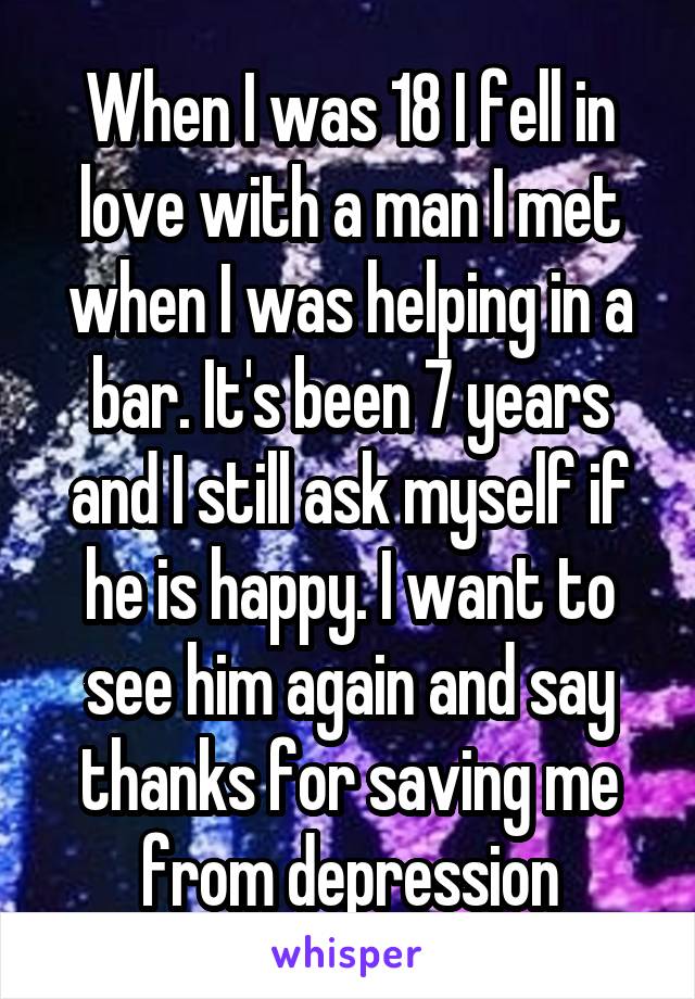 When I was 18 I fell in love with a man I met when I was helping in a bar. It's been 7 years and I still ask myself if he is happy. I want to see him again and say thanks for saving me from depression