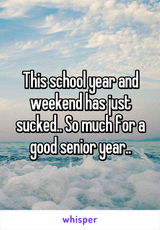 This school year and weekend has just sucked.. So much for a good senior year..