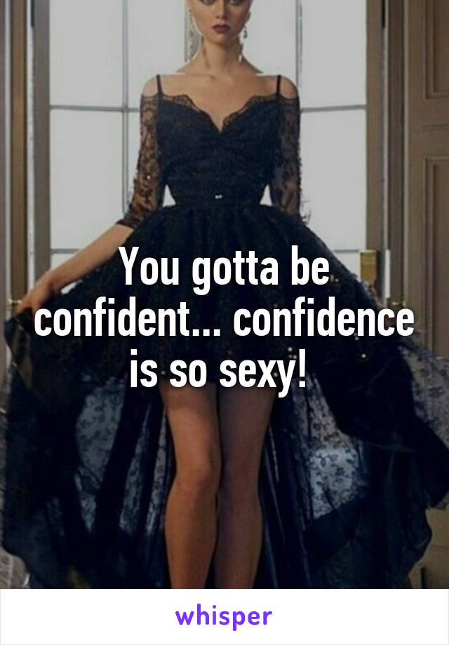 You gotta be confident... confidence is so sexy! 