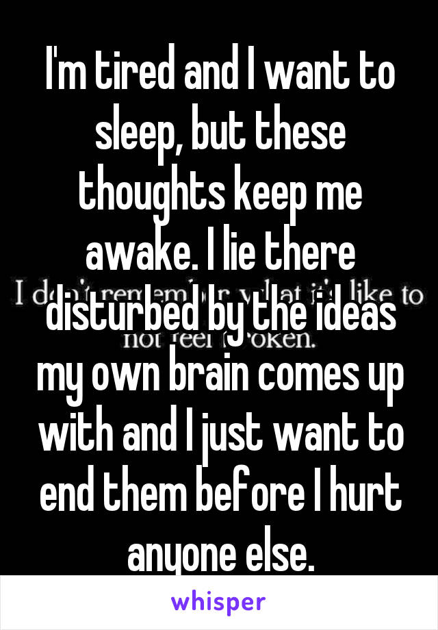 I'm tired and I want to sleep, but these thoughts keep me awake. I lie there disturbed by the ideas my own brain comes up with and I just want to end them before I hurt anyone else.