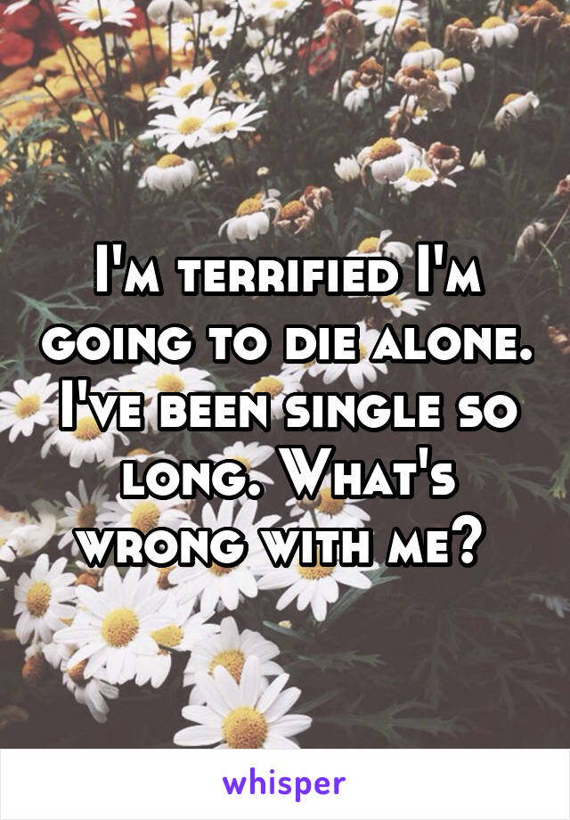 I'm terrified I'm going to die alone. I've been single so long. What's wrong with me? 