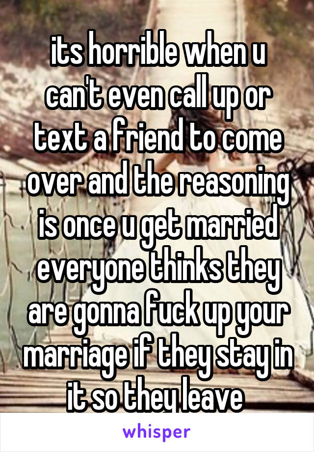 its horrible when u can't even call up or text a friend to come over and the reasoning is once u get married everyone thinks they are gonna fuck up your marriage if they stay in it so they leave 