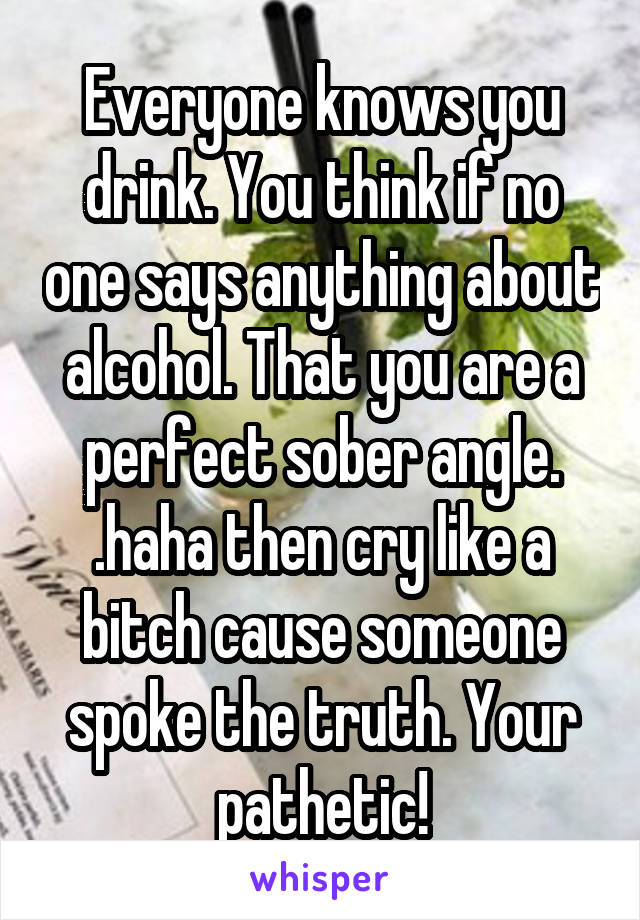 Everyone knows you drink. You think if no one says anything about alcohol. That you are a perfect sober angle. .haha then cry like a bitch cause someone spoke the truth. Your pathetic!